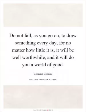 Do not fail, as you go on, to draw something every day, for no matter how little it is, it will be well worthwhile, and it will do you a world of good Picture Quote #1