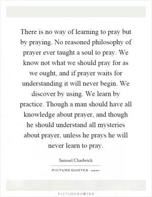 There is no way of learning to pray but by praying. No reasoned philosophy of prayer ever taught a soul to pray. We know not what we should pray for as we ought, and if prayer waits for understanding it will never begin. We discover by using. We learn by practice. Though a man should have all knowledge about prayer, and though he should understand all mysteries about prayer, unless he prays he will never learn to pray Picture Quote #1