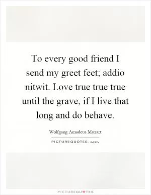 To every good friend I send my greet feet; addio nitwit. Love true true true until the grave, if I live that long and do behave Picture Quote #1