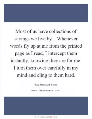 Most of us have collections of sayings we live by... Whenever words fly up at me from the printed page as I read, I intercept them instantly, knowing they are for me. I turn them over carefully in my mind and cling to them hard Picture Quote #1
