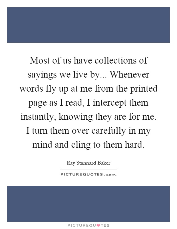 Most of us have collections of sayings we live by... Whenever words fly up at me from the printed page as I read, I intercept them instantly, knowing they are for me. I turn them over carefully in my mind and cling to them hard Picture Quote #1