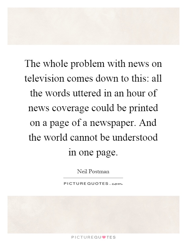 The whole problem with news on television comes down to this: all the words uttered in an hour of news coverage could be printed on a page of a newspaper. And the world cannot be understood in one page Picture Quote #1