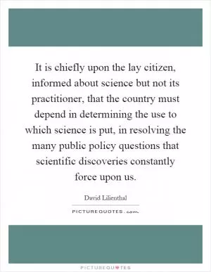 It is chiefly upon the lay citizen, informed about science but not its practitioner, that the country must depend in determining the use to which science is put, in resolving the many public policy questions that scientific discoveries constantly force upon us Picture Quote #1