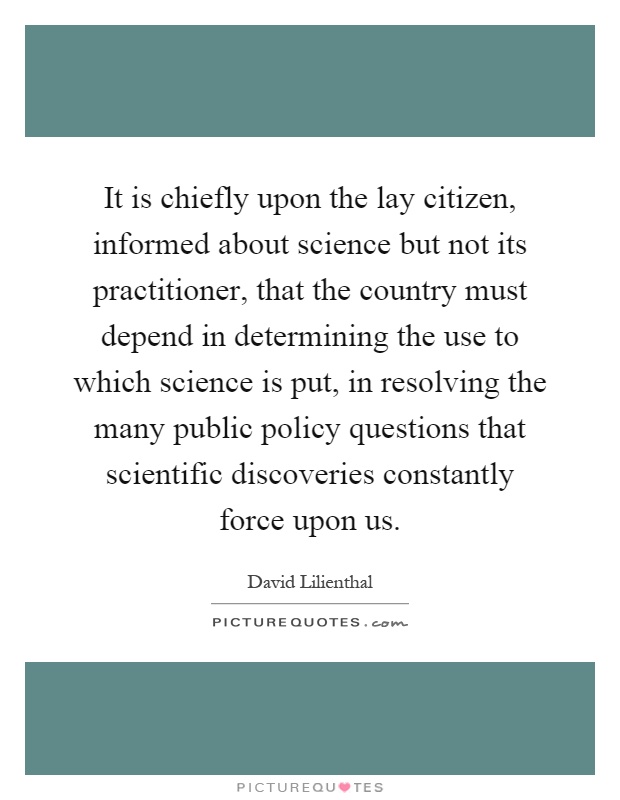 It is chiefly upon the lay citizen, informed about science but not its practitioner, that the country must depend in determining the use to which science is put, in resolving the many public policy questions that scientific discoveries constantly force upon us Picture Quote #1