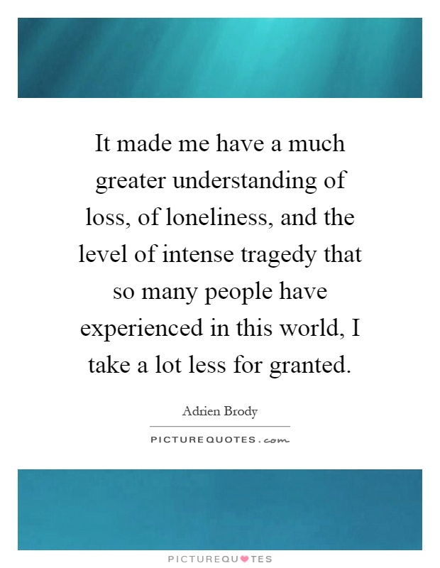 It made me have a much greater understanding of loss, of loneliness, and the level of intense tragedy that so many people have experienced in this world, I take a lot less for granted Picture Quote #1
