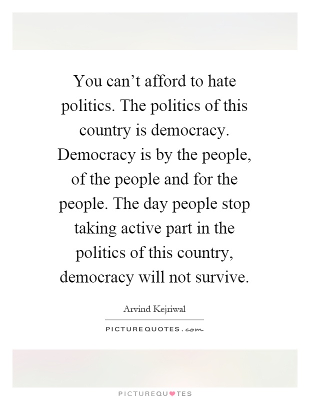 You can't afford to hate politics. The politics of this country is democracy. Democracy is by the people, of the people and for the people. The day people stop taking active part in the politics of this country, democracy will not survive Picture Quote #1