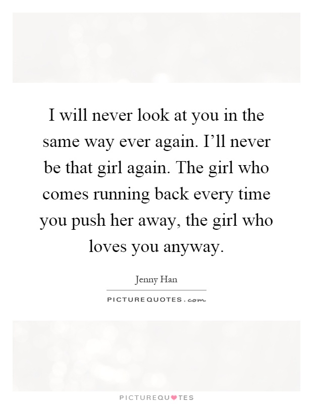 I will never look at you in the same way ever again. I'll never be that girl again. The girl who comes running back every time you push her away, the girl who loves you anyway Picture Quote #1