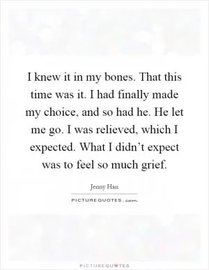 I knew it in my bones. That this time was it. I had finally made my choice, and so had he. He let me go. I was relieved, which I expected. What I didn’t expect was to feel so much grief Picture Quote #1
