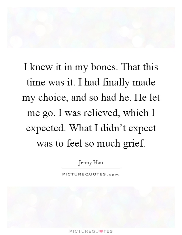 I knew it in my bones. That this time was it. I had finally made my choice, and so had he. He let me go. I was relieved, which I expected. What I didn't expect was to feel so much grief Picture Quote #1