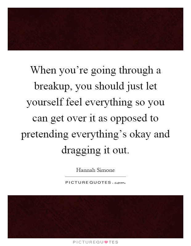 When you're going through a breakup, you should just let yourself feel everything so you can get over it as opposed to pretending everything's okay and dragging it out Picture Quote #1