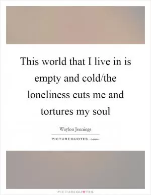 This world that I live in is empty and cold/the loneliness cuts me and tortures my soul Picture Quote #1