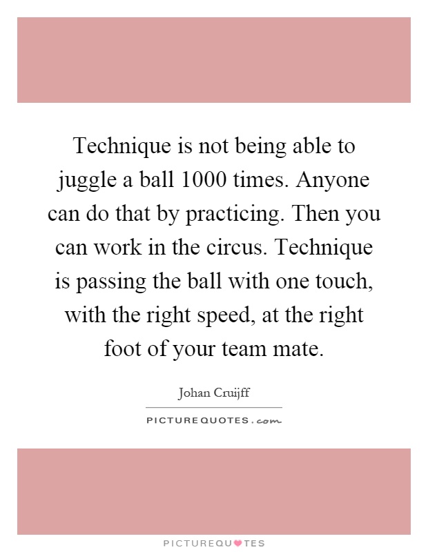 Technique is not being able to juggle a ball 1000 times. Anyone can do that by practicing. Then you can work in the circus. Technique is passing the ball with one touch, with the right speed, at the right foot of your team mate Picture Quote #1
