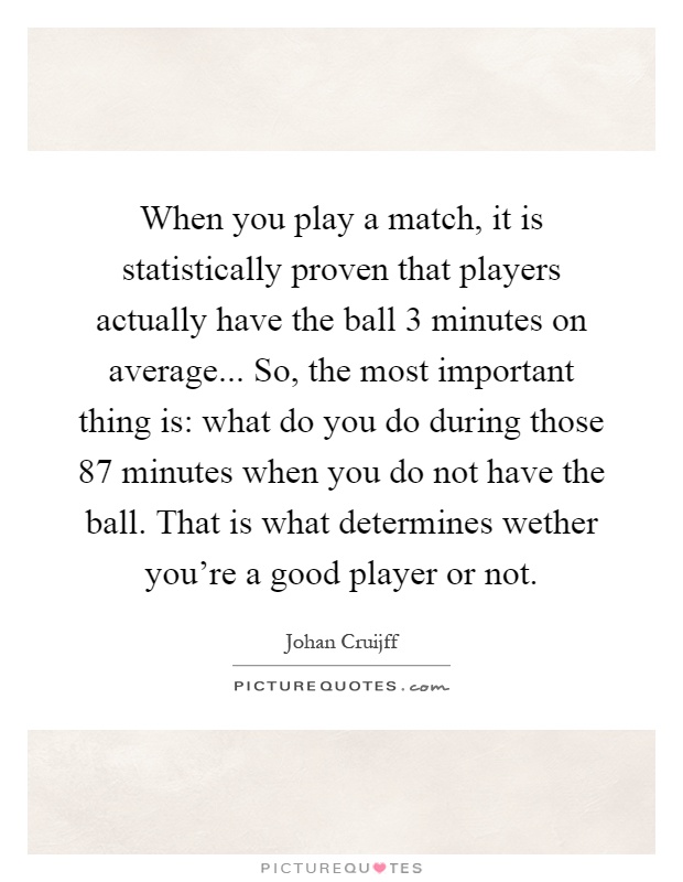 When you play a match, it is statistically proven that players actually have the ball 3 minutes on average... So, the most important thing is: what do you do during those 87 minutes when you do not have the ball. That is what determines wether you're a good player or not Picture Quote #1