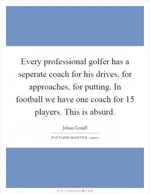 Every professional golfer has a seperate coach for his drives, for approaches, for putting. In football we have one coach for 15 players. This is absurd Picture Quote #1