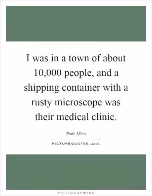I was in a town of about 10,000 people, and a shipping container with a rusty microscope was their medical clinic Picture Quote #1