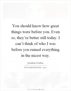 You should know how great things were before you. Even so, they’re better still today. I can’t think of who I was before you ruined everything in the nicest way Picture Quote #1
