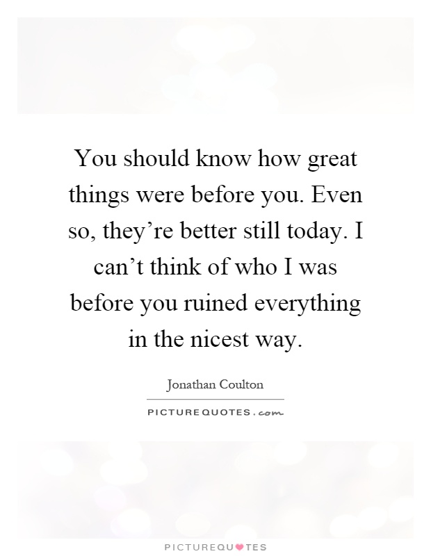 You should know how great things were before you. Even so, they're better still today. I can't think of who I was before you ruined everything in the nicest way Picture Quote #1