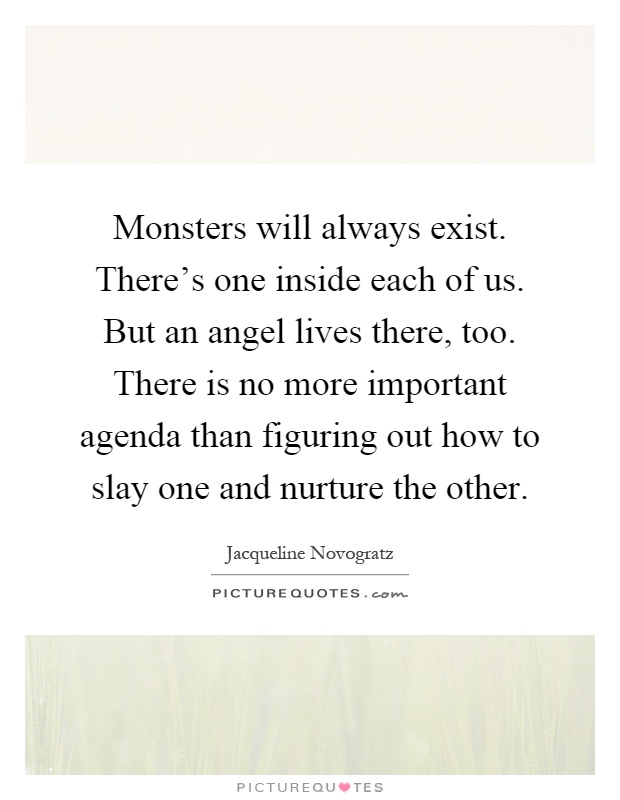 Monsters will always exist. There's one inside each of us. But an angel lives there, too. There is no more important agenda than figuring out how to slay one and nurture the other Picture Quote #1