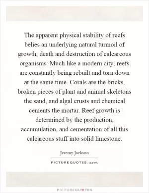 The apparent physical stability of reefs belies an underlying natural turmoil of growth, death and destruction of calcareous organisms. Much like a modern city, reefs are constantly being rebuilt and torn down at the same time. Corals are the bricks, broken pieces of plant and animal skeletons the sand, and algal crusts and chemical cements the mortar. Reef growth is determined by the production, accumulation, and cementation of all this calcareous stuff into solid limestone Picture Quote #1