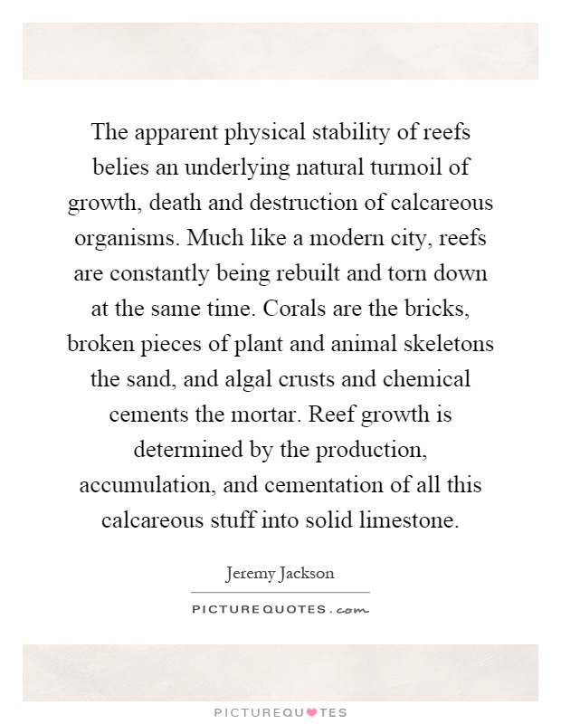 The apparent physical stability of reefs belies an underlying natural turmoil of growth, death and destruction of calcareous organisms. Much like a modern city, reefs are constantly being rebuilt and torn down at the same time. Corals are the bricks, broken pieces of plant and animal skeletons the sand, and algal crusts and chemical cements the mortar. Reef growth is determined by the production, accumulation, and cementation of all this calcareous stuff into solid limestone Picture Quote #1