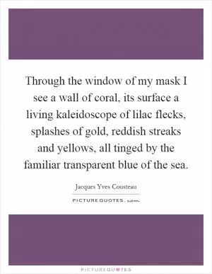 Through the window of my mask I see a wall of coral, its surface a living kaleidoscope of lilac flecks, splashes of gold, reddish streaks and yellows, all tinged by the familiar transparent blue of the sea Picture Quote #1