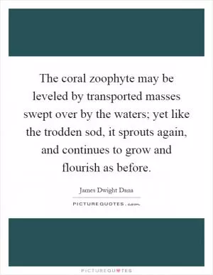 The coral zoophyte may be leveled by transported masses swept over by the waters; yet like the trodden sod, it sprouts again, and continues to grow and flourish as before Picture Quote #1