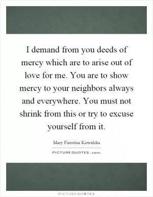 I demand from you deeds of mercy which are to arise out of love for me. You are to show mercy to your neighbors always and everywhere. You must not shrink from this or try to excuse yourself from it Picture Quote #1