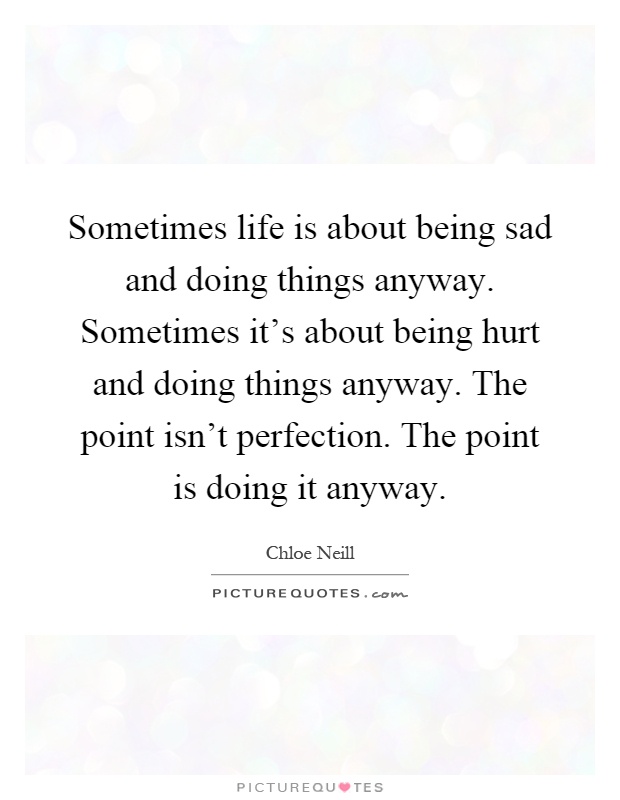 Sometimes life is about being sad and doing things anyway. Sometimes it's about being hurt and doing things anyway. The point isn't perfection. The point is doing it anyway Picture Quote #1