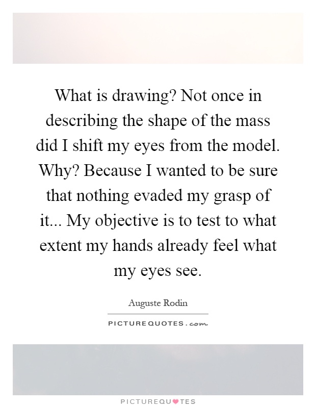 What is drawing? Not once in describing the shape of the mass did I shift my eyes from the model. Why? Because I wanted to be sure that nothing evaded my grasp of it... My objective is to test to what extent my hands already feel what my eyes see Picture Quote #1