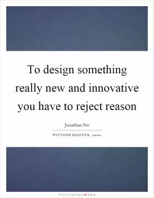 To design something really new and innovative you have to reject reason Picture Quote #1
