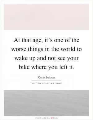 At that age, it’s one of the worse things in the world to wake up and not see your bike where you left it Picture Quote #1