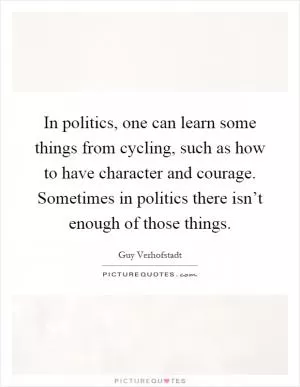 In politics, one can learn some things from cycling, such as how to have character and courage. Sometimes in politics there isn’t enough of those things Picture Quote #1