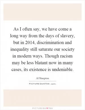 As I often say, we have come a long way from the days of slavery, but in 2014, discrimination and inequality still saturate our society in modern ways. Though racism may be less blatant now in many cases, its existence is undeniable Picture Quote #1