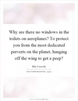 Why are there no windows in the toilets on aeroplanes? To protect you from the most dedicated perverts on the planet, hanging off the wing to get a peep? Picture Quote #1
