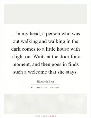 ... in my head, a person who was out walking and walking in the dark comes to a little house with a light on. Waits at the door for a moment, and then goes in finds such a welcome that she stays Picture Quote #1