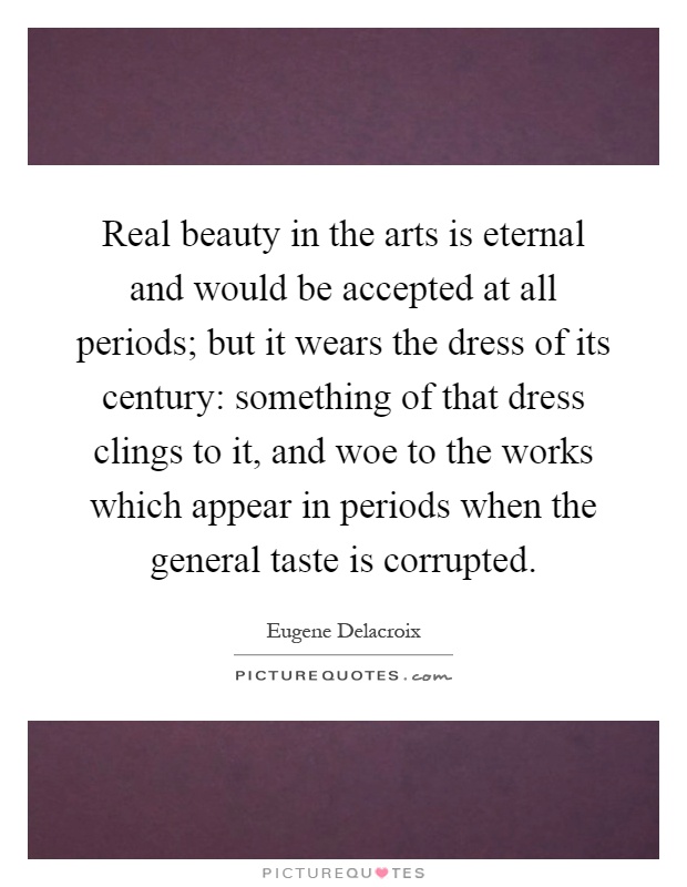 Real beauty in the arts is eternal and would be accepted at all periods; but it wears the dress of its century: something of that dress clings to it, and woe to the works which appear in periods when the general taste is corrupted Picture Quote #1