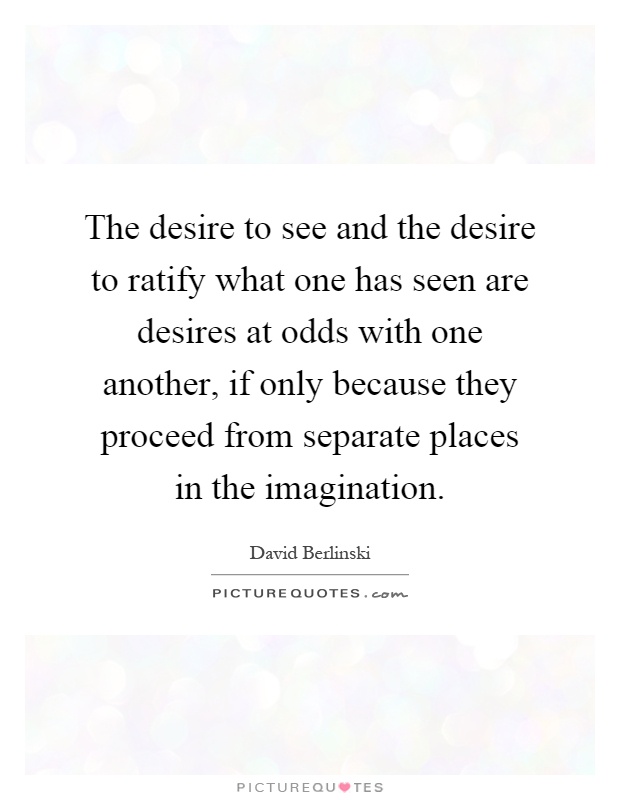 The desire to see and the desire to ratify what one has seen are desires at odds with one another, if only because they proceed from separate places in the imagination Picture Quote #1