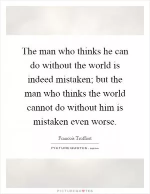 The man who thinks he can do without the world is indeed mistaken; but the man who thinks the world cannot do without him is mistaken even worse Picture Quote #1