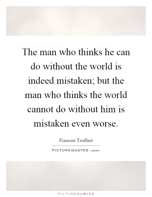 The man who thinks he can do without the world is indeed mistaken; but the man who thinks the world cannot do without him is mistaken even worse Picture Quote #1