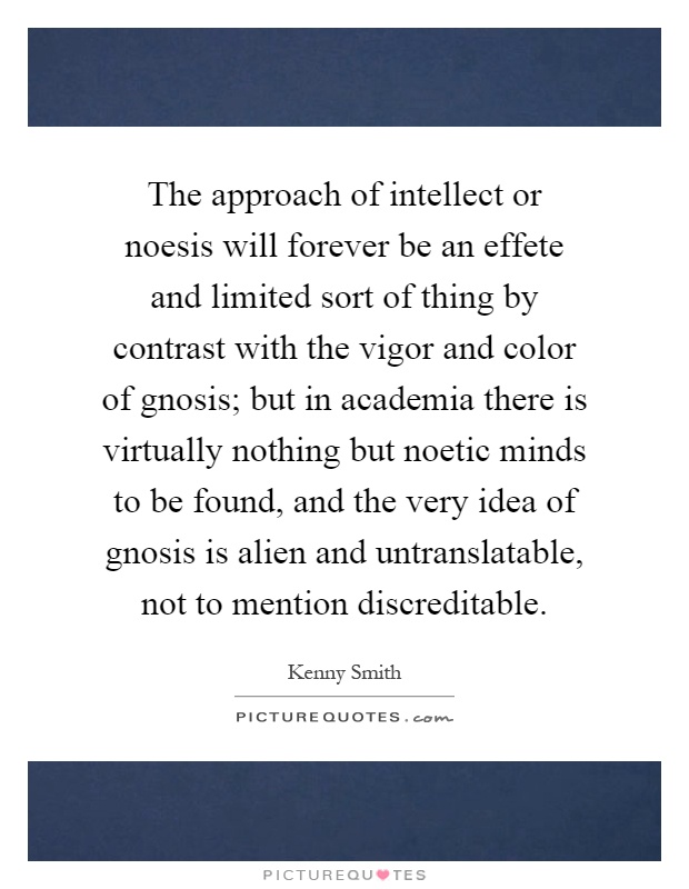 The approach of intellect or noesis will forever be an effete and limited sort of thing by contrast with the vigor and color of gnosis; but in academia there is virtually nothing but noetic minds to be found, and the very idea of gnosis is alien and untranslatable, not to mention discreditable Picture Quote #1