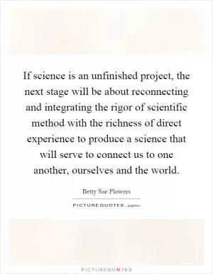 If science is an unfinished project, the next stage will be about reconnecting and integrating the rigor of scientific method with the richness of direct experience to produce a science that will serve to connect us to one another, ourselves and the world Picture Quote #1