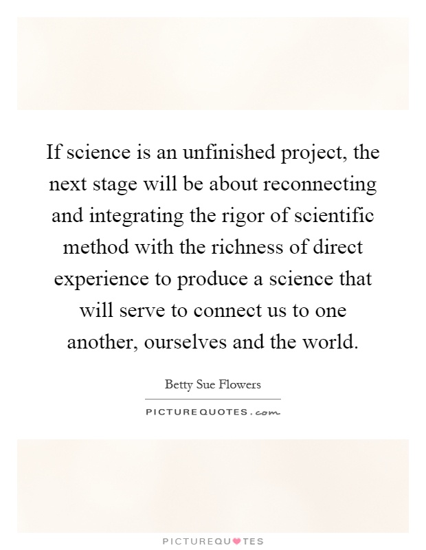 If science is an unfinished project, the next stage will be about reconnecting and integrating the rigor of scientific method with the richness of direct experience to produce a science that will serve to connect us to one another, ourselves and the world Picture Quote #1