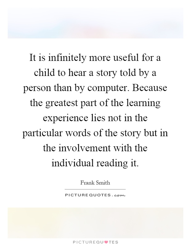 It is infinitely more useful for a child to hear a story told by a person than by computer. Because the greatest part of the learning experience lies not in the particular words of the story but in the involvement with the individual reading it Picture Quote #1