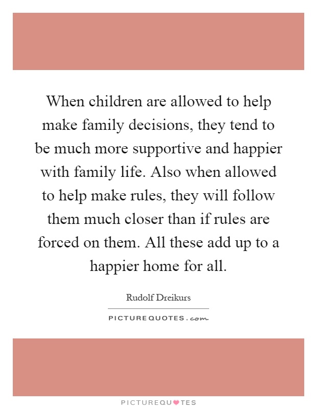 When children are allowed to help make family decisions, they tend to be much more supportive and happier with family life. Also when allowed to help make rules, they will follow them much closer than if rules are forced on them. All these add up to a happier home for all Picture Quote #1