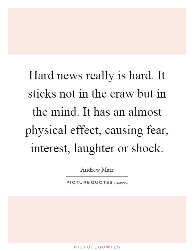 Hard news really is hard. It sticks not in the craw but in the mind. It has an almost physical effect, causing fear, interest, laughter or shock Picture Quote #1
