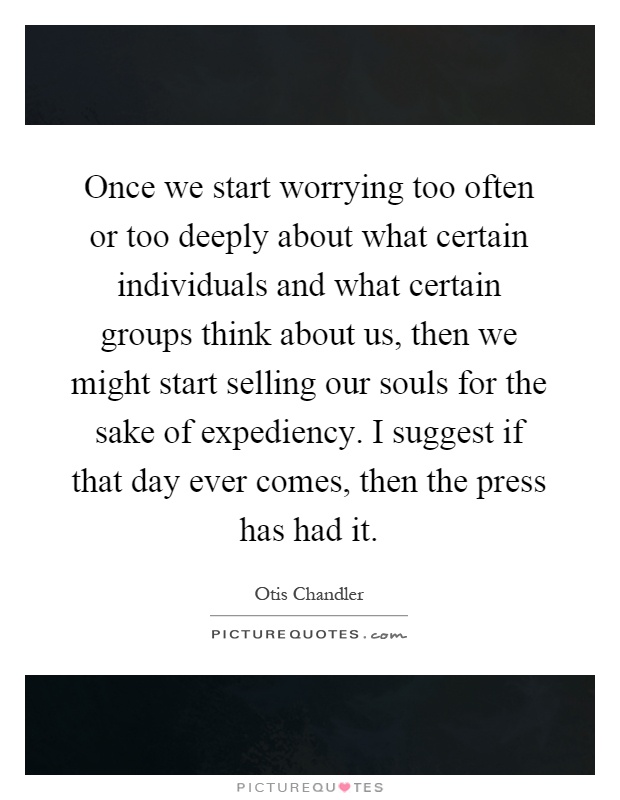 Once we start worrying too often or too deeply about what certain individuals and what certain groups think about us, then we might start selling our souls for the sake of expediency. I suggest if that day ever comes, then the press has had it Picture Quote #1