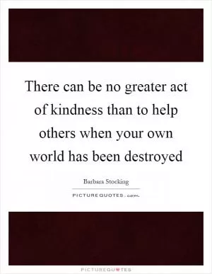 There can be no greater act of kindness than to help others when your own world has been destroyed Picture Quote #1
