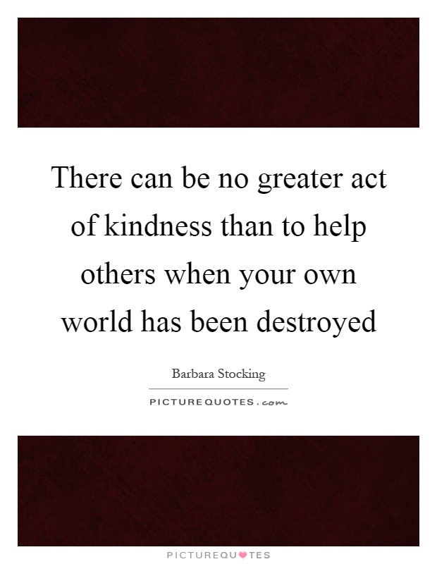There can be no greater act of kindness than to help others when your own world has been destroyed Picture Quote #1