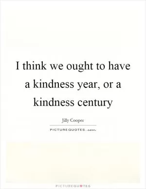 I think we ought to have a kindness year, or a kindness century Picture Quote #1