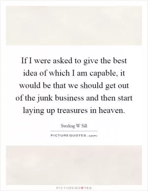 If I were asked to give the best idea of which I am capable, it would be that we should get out of the junk business and then start laying up treasures in heaven Picture Quote #1